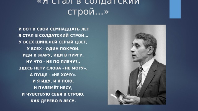 «Я стал в солдатский строй…» И вот в свои семнадцать лет Я стал в солдатский строй… У всех шинелей серый цвет, У всех - один покрой. Иди в жару, иди в пургу. Ну что - не по плечу?.. Здесь нету слова «не могу», А пуще - «не хочу». И я иду, и я пою, И пулемёт несу, И чувствую себя в строю, Как дерево в лесу. 