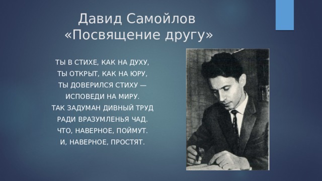 Давид Самойлов  «Посвящение другу» Ты в стихе, как на духу, Ты открыт, как на юру, Ты доверился стиху — Исповеди на миру. Так задуман дивный труд Ради вразумленья чад. Что, наверное, поймут. И, наверное, простят. 