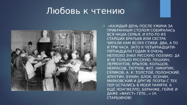 Любовь к чтению  «Каждый день после ужина за прибранным столом собиралась вся наша семья. И кто-то из старших братьев или сестра читали нам вслух стихи. Два, а то и три часа. Зато к четырнадцати-пятнадцати годам я очень неплохо знал русскую поэзию. Да и не только русскую. Пушкин, Лермонтов, Крылов, Кольцов, Некрасов, Тютчев, Фет, Никитин, Суриков, А. К. Толстой, Полонский, Апухтин, Бунин, Блок, Есенин, Маяковский и другие поэты с тех пор остались в моей памяти. А ещё Лонгфелло, Беранже, Гейне и даже «Фауст» Гёте…» (Н. Старшинов) 