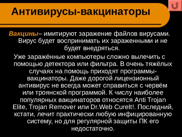 Антивирусы-вакцинаторы Вакцины – имитируют заражение файлов вирусами. Вирус будет воспринимать их зараженными и не будет внедряться. Уже заражённые компьютеры сложно вылечить с помощью детектора или фильтра. В очень тяжёлых случаях на помощь приходят программы-вакцинаторы. Даже дорогой лицензионный антивирус не всегда может справиться с червём или троянской программой. К числу наиболее популярных вакцинаторов относятся Anti Trojan Elite, Trojan Remover или Dr.Web CureIt!. Последний, кстати, лечит практически любую инфицированную систему, но для регулярной защиты ПК его недостаточно. 