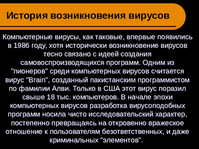 История возникновения вирусов   Компьютерные вирусы, как таковые, впервые появились в 1986 году, хотя исторически возникновение вирусов тесно связано с идеей создания самовоспроизводящихся программ. Одним из 