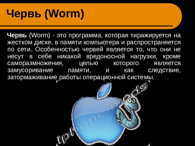 Червь ( Worm )   Червь ( Worm ) - это программа, которая тиражируется на жестком диске, в памяти компьютера и распространяется по сети. Особенностью червей является то, что они не несут в себе никакой вредоносной нагрузки, кроме саморазмножения, целью которого является замусоривание памяти, и как следствие, затормаживание работы операционной системы. 