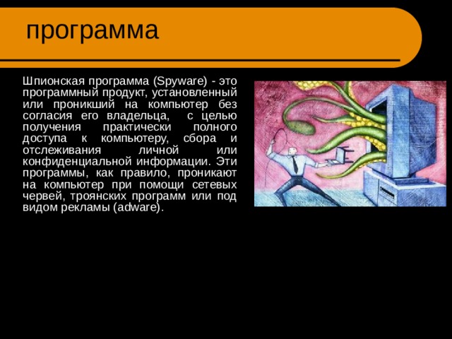Шпионская  программа ( Spyware )  Шпионская программа ( Spyware ) - это программный продукт, установленный или проникший на компьютер без согласия его владельца, с целью получения практически полного доступа к компьютеру, сбора и отслеживания личной или конфиденциальной информации. Эти программы, как правило, проникают на компьютер при помощи сетевых червей, троянских программ или под видом рекламы ( adware ). 