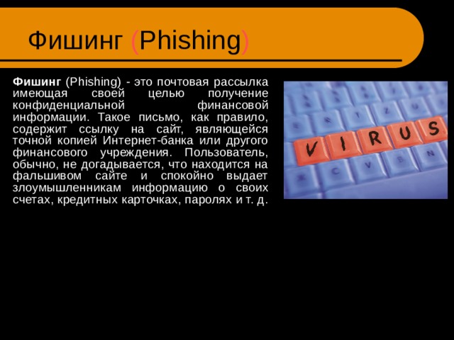 Фишинг ( Phishing )  Фишинг ( Phishing ) - это почтовая рассылка имеющая своей целью получение конфиденциальной финансовой информации. Такое письмо, как правило, содержит ссылку на сайт, являющейся точной копией Интернет-банка или другого финансового учреждения. Пользователь, обычно, не догадывается, что находится на фальшивом сайте и спокойно выдает злоумышленникам информацию о своих счетах, кредитных карточках, паролях и т. д. 