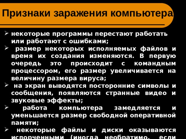 Признаки заражения компьютера: некоторые программы перестают работать или работают с ошибками;  размер некоторых исполняемых файлов и время их создания изменяются. В первую очередь это происходит с командным процессором, его размер увеличивается на величину размера вируса;  на экран выводятся посторонние символы и сообщения, появляются странные видео и звуковые эффекты;  работа компьютера замедляется и уменьшается размер свободной оперативной памяти;  некоторые файлы и диски оказываются испорченными (иногда необратимо, если вирус отформатирует диск);  компьютер перестает загружаться с жесткого диска. 