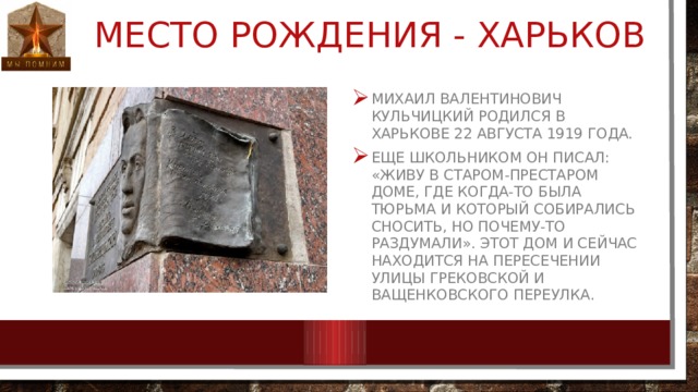Место рождения - Харьков Михаил Валентинович Кульчицкий родился в Харькове 22 августа 1919 года. Еще школьником он писал: «Живу в старом-престаром доме, где когда-то была тюрьма и который собирались сносить, но почему-то раздумали». Этот дом и сейчас находится на пересечении Улицы Грековской и Ващенковского переулка. 