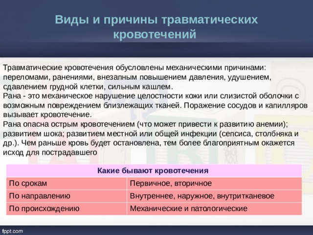 Виды и причины травматических кровотечений  Травматические кровотечения обусловлены механическими причинами: переломами, ранениями, внезапным повышением давления, удушением, сдавлением грудной клетки, сильным кашлем. Рана - это механическое нарушение целостности кожи или слизистой оболочки с возможным повреждением близлежащих тканей. Поражение сосудов и капилляров вызывает кровотечение. Рана опасна острым кровотечением (что может привести к развитию анемии); развитием шока; развитием местной или общей инфекции (сепсиса, столбняка и др.). Чем раньше кровь будет остановлена, тем более благоприятным окажется исход для пострадавшего Какие бывают кровотечения По срокам По направлению Первичное, вторичное Внутреннее, наружное, внутритканевое По происхождению Механические и патологические 