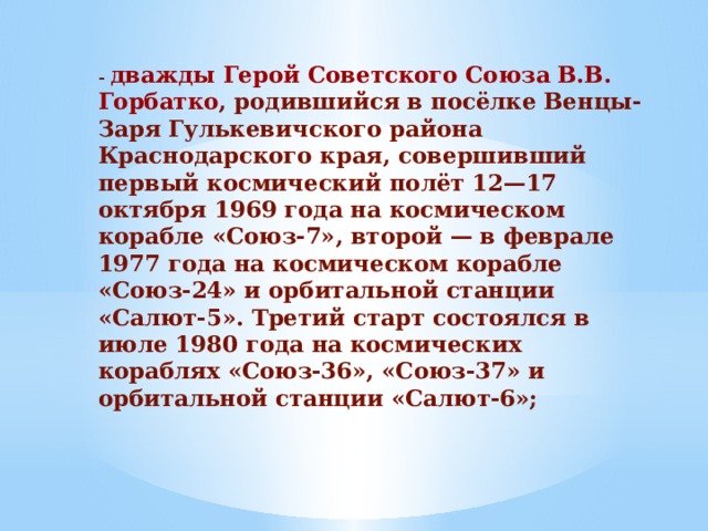 -  дважды Герой Советского Союза В.В. Горбатко , родившийся в посёлке Венцы-Заря Гулькевичского района Краснодарского края, совершивший первый космический полёт 12—17 октября 1969 года на космическом корабле «Союз-7», второй — в феврале 1977 года на космическом корабле «Союз-24» и орбитальной станции «Салют-5». Третий старт состоялся в июле 1980 года на космических кораблях «Союз-36», «Союз-37» и орбитальной станции «Салют-6»;   
