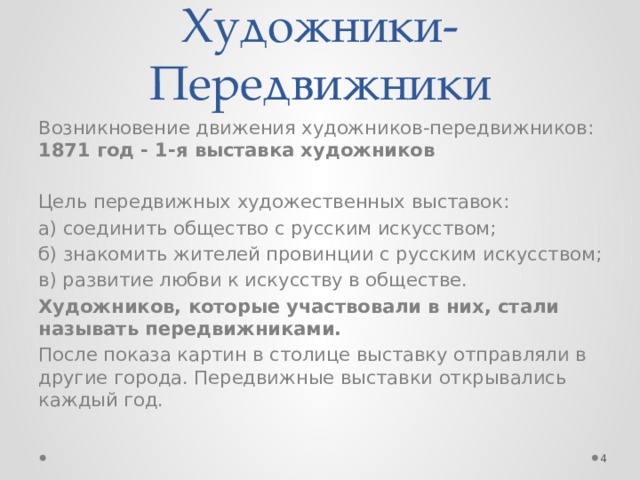 Художники-Передвижники Возникновение движения художников-передвижников:   1871 год - 1-я выставка художников  Цель передвижных художественных выставок: а) соединить общество с русским искусством; б) знакомить жителей провинции с русским искусством; в) развитие любви к искусству в обществе. Художников, которые участвовали в них, стали называть передвижниками. После показа картин в столице выставку отправляли в другие города. Передвижные выставки открывались каждый год.  