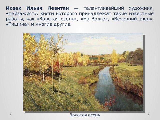 Исаак Ильич Левитан — талантливейший художник, «пейзажист», кисти которого принадлежат такие известные работы, как «Золотая осень», «На Волге», «Вечерний звон», «Тишина» и многие другие. Золотая осень 
