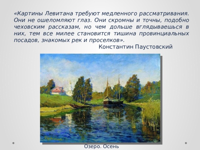 «Картины Левитана требуют медленного рассматривания. Они не ошеломляют глаз. Они скромны и точны, подобно чеховским рассказам, но чем дольше вглядываешься в них, тем все милее становится тишина провинциальных посадов, знакомых рек и проселков».  Константин Паустовский Озеро. Осень 