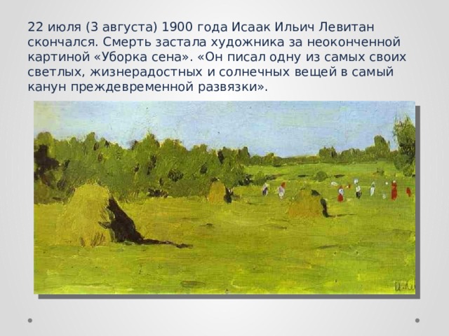 22 июля (3 августа) 1900 года Исаак Ильич Левитан скончался. Смерть застала художника за неоконченной картиной «Уборка сена». «Он писал одну из самых своих светлых, жизнерадостных и солнечных вещей в самый канун преждевременной развязки».  