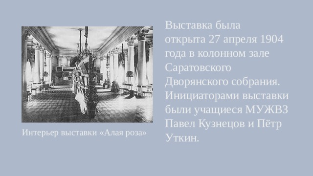 Выставка была открыта 27 апреля 1904 года в колонном зале Саратовского Дворянского собрания. Инициаторами выставки были учащиеся МУЖВЗ Павел Кузнецов и Пётр Уткин. Интерьер выставки «Алая роза» 
