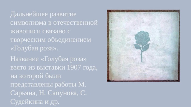 Дальнейшее развитие символизма в отечественной живописи связано с творческим объединением «Голубая роза». Название «Голубая роза» взято из выставки 1907 года, на которой были представлены работы М. Сарьяна, Н. Сапунова, С. Судейкина и др. 