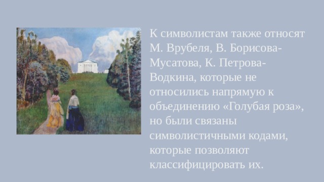 К символистам также относят М. Врубеля, В. Борисова-Мусатова, К. Петрова-Водкина, которые не относились напрямую к объединению «Голубая роза», но были связаны символистичными кодами, которые позволяют классифицировать их. 