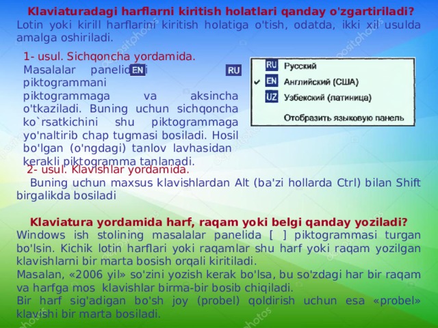  Klaviaturadagi harflarni kiritish holatlari qanday o'zgartiriladi? Lotin yoki kirill harflarini kiritish holatiga o'tish, odatda, ikki xil usulda amalga oshiriladi. 1- usul. Sichqoncha yordamida. Masalalar panelidagi  piktogrammani  piktogrammaga va aksincha o'tkaziladi. Buning uchun  sichqoncha ko`rsatkichini shu piktogrammaga yo'naltirib chap tugmasi bosiladi. Hosil bo'lgan (o'ngdagi) tanlov lavhasidan kerakli piktogramma tanlanadi.  2- usul. K lavishlar yordamida.   Buning uchun maxsus klavishlardan Alt (ba'zi hollarda Ctrl) bilan Shift birgalikda bosiladi  Klaviatura yordamida harf, raqam yoki belgi qanday yoziladi? Windows ish stolining masalalar panelida [ ] piktogrammasi turgan bo'lsin. Kichik lotin harflari yoki raqamlar shu harf yoki raqam yozilgan klavishlarni bir marta bosish orqali kiritiladi. Masalan, «2006 yil» so'zini yozish kerak bo'lsa, bu so'zdagi har bir raqam va harfga mos klavishlar birma-bir bosib chiqiladi. Bir harf sig'adigan bo'sh joy (probel) qoldirish uchun esa «probel» klavishi bir marta bosiladi. 