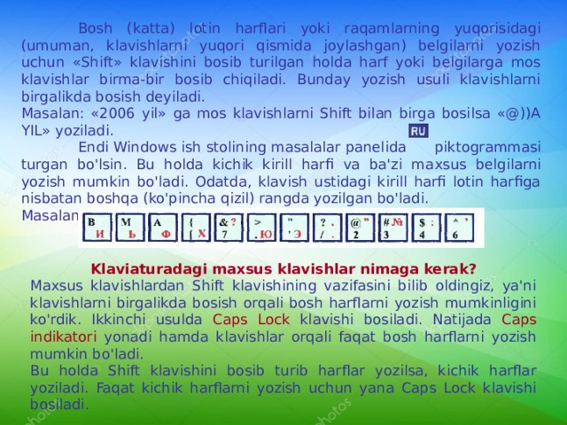  Bosh (katta) lotin harflari yoki raqamlarning yuqorisidagi (umuman, klavishlarni yuqori qismida joylashgan) belgilarni yozish uchun «Shift» klavishini bosib turilgan holda harf yoki belgilarga mos klavishlar birma-bir bosib chiqiladi. Bunday yozish usuli klavishlarni birgalikda bosish deyiladi. Masalan: «2006 yil» ga mos klavishlarni Shift bilan birga bosilsa «@))A YIL» yoziladi.  Endi Windows ish stolining masalalar panelida  piktogrammasi turgan bo'lsin. Bu holda kichik kirill harfi va ba'zi ma x sus belgilarni yozish mumkin bo'ladi. Odatda, klavish ustidagi kirill harfi lotin harfiga nisbatan boshqa (ko'pincha qizil) rangda yozilgan bo'ladi. Masalan: Klaviaturadagi maxsus klavishlar nimaga kerak? Maxsus klavishlardan Shift klavishining vazifasini bilib oldingiz, ya'ni klavishlarni birgalikda bosish orqali bosh harflarni yozish mumkinligini ko'rdik. Ikkinchi usulda Caps Lock klavishi bosiladi. Natijada Caps indikatori yonadi hamda klavishlar orqali faqat bosh harflarni yozish mumkin bo'ladi. Bu holda Shift klavishini bosib turib harflar yozilsa, kichik harflar yoziladi. Faqat kichik harflarni yozish uchun yana Caps Lock klavishi bosiladi. 