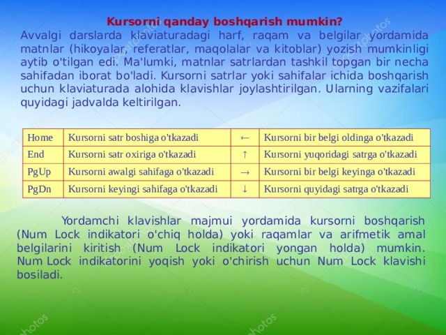 Kursorni qanday boshqarish mumkin? A vv algi darslarda klaviaturadagi harf, raqam va belgilar yordamida matnlar (hikoyalar, referatlar, maqolalar va kitoblar) yozish mumkinligi aytib o'tilgan edi. Ma'lumki, matnlar satrlardan tashkil topgan bir necha sahifadan iborat bo'ladi. Kursorni satrlar yoki sahifalar ichida boshqarish uchun klaviaturada alohida klavishlar joylashtirilgan. Ularning vazifalari quyidagi jadvalda keltirilgan. Home Kursorni satr boshiga o'tkazadi End Kursorni satr oxiriga o'tkazadi  PgUp PgDn Kursorni bir belgi oldinga o'tkazadi  Kursorni awalgi sahifaga o'tkazadi Kursorni keyingi sahifaga o'tkazadi Kursorni yuqoridagi satrga o'tkazadi  Kursorni bir belgi keyinga o'tkazadi  Kursorni quyidagi satrga o'tkazadi  Yordamchi klavishlar majmui yordamida kursorni boshqarish (Num Lock indikatori o'chiq holda) yoki raqamlar va arifmetik amal belgilarini kiritish (Num Lock indikatori yongan holda) mumkin. Num   Lock indikatorini yoqish yoki o'chirish uchun Num Lock klavishi bosiladi. 