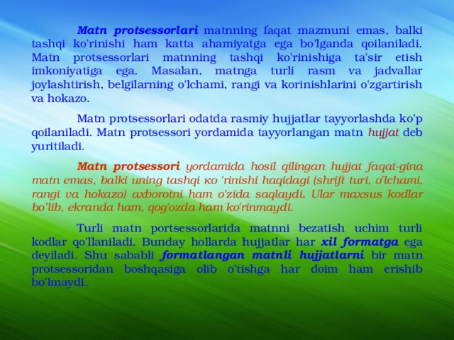  Matn protsessorlari  matnning faqat mazmuni emas, balki tashqi ko'rinishi ham katta ahamiyatga ega bo'lganda qoilaniladi. Matn protsessorlari matnning tashqi ko'rinishiga ta'sir etish imkoniyatiga ega. Masalan, matnga turli rasm va jadvallar joylashtirish, belgilarning o'lchami, rangi va korinishlarini o'zgartirish va hokazo.  Matn protsessorlari odatda rasmiy hujjatlar tayyorlashda ko’p qoilaniladi. Matn protsessori yordamida tayyorlangan matn hujjat  deb yuritiladi.  Matn protsessori yordamida hosil qilingan hujjat faqat-gina matn emas, balki uning tashqi ко 'rinishi haqidagi (shrift turi, o'lchami, rangi va hokazo) axborotni ham o'zida saqlaydi. Ular maxsus kodlar bo’lib, ekranda ham, qog'ozda ham ko'rinmaydi.  Turli matn portsessorlarida matnni bezatish uchim turli kodlar qo'llaniladi. Bunday hollarda hujjatlar har xil formatga ega deyiladi. Shu sababli formatlangan matnli hujjatlarni bir matn protsessoridan boshqasiga olib o'tishga har doim ham erishib bo'lmaydi. 