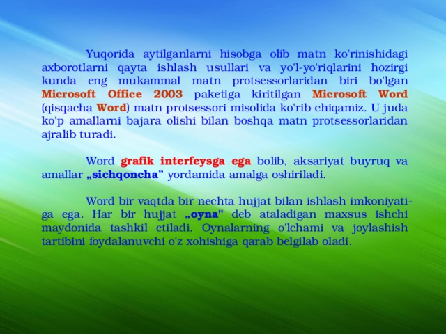  Yuqorida aytilganlarni hisobga olib matn ko'rinishidagi axborotlarni qayta ishlash usullari va yo'l-yo'riqlarini hozirgi kunda eng mukammal matn protsessorlaridan biri bo'lgan Microsoft Office 2003 paketiga kiritilgan Microsoft Word (qisqacha Word ) matn protsessori misolida ko'rib chiqamiz. U juda ko'p amallarni bajara olishi bilan boshqa matn protsessorlaridan ajralib turadi.  Word grafik interfeysga ega bolib, aksariyat buyruq va amallar „sichqoncha” yordamida amalga oshiriladi.  Word bir vaqtda bir nechta hujjat bilan ishlash imkoniyati­ga ega. Har bir hujjat „oyna