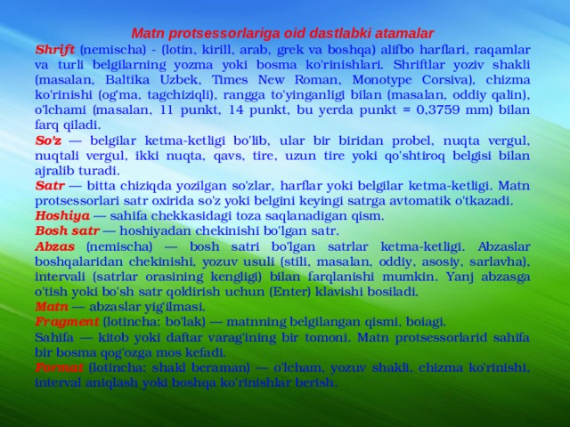 Matn protsessorlariga oid dastlabki atamalar Shrift  (nemischa) - (lotin, kirill, arab, grek va boshqa) alifbo harflari, raqamlar va turli belgilarning yozma yoki bosma ko'rinishlari. Shriftlar yoziv shakli (masalan, Baltika Uzbek, Times New Roman, Monotype Corsiva), chizma ko'rinishi (og'ma, tagchiziqli), rangga to'yinganligi bilan (masalan, oddiy qalin), o'lchami (masalan, 11 punkt, 14 punkt, bu yerda punkt = 0,3759 mm) bilan farq qiladi. So'z — belgilar ketma-ketligi bo'lib, ular bir biridan probel, nuqta vergul, nuqtali vergul, ikki nuqta, qavs, tire, uzun tire yoki qo'shtiroq belgisi bilan ajralib turadi. Satr — bitta chiziqda yozilgan so'zlar, harflar yoki belgilar ketma-ketligi. Matn protsessorlari satr oxirida so'z yoki belgini keyingi satrga avtomatik o'tkazadi. Hoshiya — sahifa chekkasidagi toza saqlanadigan qism. Bosh satr — hoshiyadan chekinishi bo'lgan satr. Abzas (nemischa) — bosh satri bo'lgan satrlar ketma-ketligi. Abzaslar boshqalaridan chekinishi, yozuv usuli (stili, masalan, oddiy, asosiy, sarlavha), intervali (satrlar orasining kengligi) bilan farqlanishi mumkin. Yanj abzasga o'tish yoki bo'sh satr qoldirish uchun (Enter) klavishi bosiladi. Matn — abzaslar yig'ilmasi. Fragment (lotincha: bo'lak) — matnning belgilangan qismi, boiagi. Sahifa — kitob yoki daftar varag'ining bir tomoni. Matn protsessorlarid sahifa bir bosma qog'ozga mos kefadi. Format (lotincha: shakl beraman) — o'lcham, yozuv shakli, chizma ko'rinishi, interval aniqlash yoki boshqa ko'rinishlar berish.  