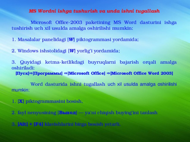 MS Wordni ishga tushurish va unda ishni tugallash  Microsoft Office-2003 paketining MS Word dasturini ishga tushirish uch xil usulda amalga oshirilishi mumkin: 1. Masalalar panelidagi [ W ] piktogrammasi yordamida; 2. Windows ishstolidagi [ W ] yorlig'i yordamida; 3. Quyidagi ketma-ketlikdagi buyruqlarni bajarish orqali amalga oshiriladi: [ Пуск ]  [ Программ ы ]  [Microsoft Office]  [Microsoft Office Word 2003]  Word dasturida ishni tugallash uch xil usulda amalga oshirilishi mumkin: 1. [ X ] piktogrammasini bosish, 2. fayl nenyusining [ Выход ] — ya'ni chiqish buying'ini tanlash 3. [Alt] + [F4] klavishlarini birga bosish yetarli.  