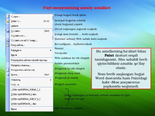 Fayl menyusining asosiy amallari (Yangi hujjat) hosil qilish (mavjud hujjatni ochish) (Joriy hujjatni) yopish (Avval saqlangan jujjatni) saqlash (yangi nom berish) … kabi saqlash (Internet uchun) Web-sahifa kabi saqlash (ko`satilgan)… fayllarni izlash Ruxsat Versiyalar Web-sahifani ko`rib chiqish Sahifa parametrlari (Hujjatni) ko`rib chiqish (Hujjatni) chop etish (Hujjatni) jo`natish (Hujjat) xossalari  Oxirgi ishlangan va bevosita ochish mumkin bo`lgan  hujjatlar ro`xati (MS Worddan) chiqish Bu amallarning ba’zilari bilan Paint dasturi orqali tanishgansiz. Shu sababli hech qiyinchiliksiz amalda qo`llay olasiz. Nom berib saqlangan hujjat Word dasturida ham Paintdagi kabi «Мои документы» papkasida saqlanadi. 