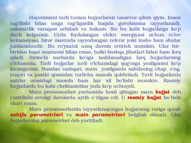  Hayotimizni turli-tuman hujyatlarsiz tasavvur qilish qiyin. Inson tug'ilishi bilan unga tug'ilganlik haqida guvohnoma tayyorlanadi, salomatlik varaqasi ochiladi va hokazo. Siz bu kabi hujjatlarga ko'p duch kelgansiz. Uyda foydalangan elektr energiyasi uchun to'lov kvitansiyasi, biror mavzuda tayyorlangan referat yoki insho ham shular jumlasidandir. Bu ro'yxatni uzoq davom ettirish mumkin. Ular bir-biridan faqat mazmuni bilan emas, balki boshqa jihatlari bilan ham farq qiladi. Birinchi navbatda ko'zga tashlanadigan farq hujjatlarning o'lchamida. Turli hujjatlar turli o'lchamdagi qog'ozga yozilganini ko'p kuzatgansiz. Bundan tashqari, matn yozilganda sahifaning chap, o'ng, yuqori va pastki qismidan turlicha masofa qoldiriladi. Turli hujjatlarda satrlar orasidagi masofa ham har xil bo'lishi mumkin. Rasmiy hujjatlarda bu kabi cheklanishlar juda ko'p uchraydi.  Matn protsessorlari yordamida hosil qilingan matn hujjat deb yuritilishi avvalgi darslarda aytib o`tilgan edi. U rasmiy hujjat bo`lishi shart emas.  Matn protsessorlarida tayyorlanayotgan hujjatning turiga qarab sahifa parametrlari va matn parametrlari belgilab olinadi. Ular hujjatlarning parametrlari deb yuritiladi.  