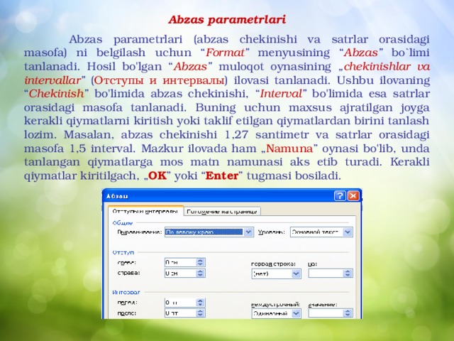 Abzas parametrlari   Abzas parametrlari (abzas chekinishi va satrlar orasidagi masofa) ni belgilash uchun “ Format ” menyusining “ Abzas ” bo`limi tanlanadi. Hosil bo'lgan “ Abzas ” muloqot oynasining „ chekinishlar va intervallar ” ( Отступы  и  интервалы ) ilovasi tanlanadi. Ushbu ilovaning “ Chekinish ” bo'limida abzas chekinishi, “ Interval ” bo'limida esa satrlar orasidagi masofa tanlanadi. Buning uchun maxsus ajratilgan joyga kerakli qiymatlarni kiritish yoki taklif etilgan qiymatlardan birini tanlash lozim. Masalan, abzas chekinishi 1,27 santimetr va satrlar orasidagi masofa 1,5 interval. Mazkur ilovada ham „ Namuna ” oynasi bo'lib, unda tanlangan qiymatlarga mos matn namunasi aks etib turadi. Kerakli qiymatlar kiritilgach, „ OK ” yoki “ Enter ” tugmasi bosiladi.  