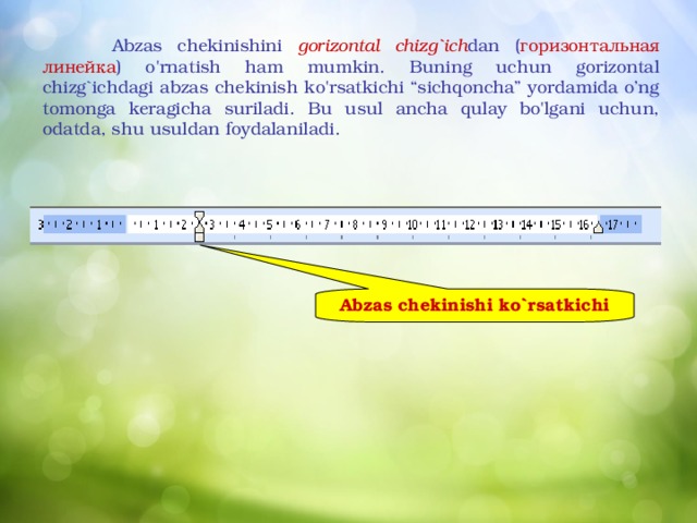  Abzas chekinishini gorizontal chizg`ich dan ( горизонтальная  линейка ) o'rnatish ham mumkin. Buning uchun gorizontal chizg`ichdagi abzas chekinish ko'rsatkichi “sichqoncha” yordamida o’ng tomonga keragicha suriladi. Bu usul ancha qulay bo'lgani uchun, odatda, shu usuldan foydalaniladi.  Abzas chekinishi ko`rsatkichi 