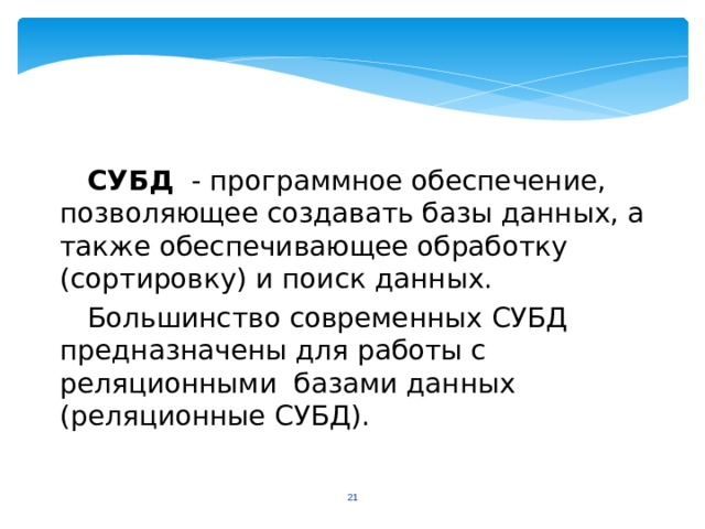 СУБД - программное обеспечение, позволяющее создавать базы данных, а также обеспечивающее обработку (сортировку) и поиск данных. Большинство современных СУБД предназначены для работы с реляционными базами данных (реляционные СУБД).  