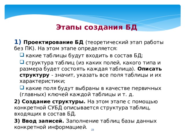 Этапы создания БД 1) Проектирование БД (теоретический этап работы без ПК). На этом этапе определяется:  какие таблицы будут входить в состав БД;  структура таблиц (из каких полей, какого типа и размера будет состоять каждая таблица). Описать структуру - значит, указать все поля таблицы и их характеристики;  какие поля будут выбраны в качестве первичных (главных) ключей каждой таблицы и т. д. 2) Создание структуры. На этом этапе с помощью конкретной СУБД описывается структура таблиц, входящих в состав БД. 3) Ввод записей. Заполнение таблиц базы данных конкретной информацией.  