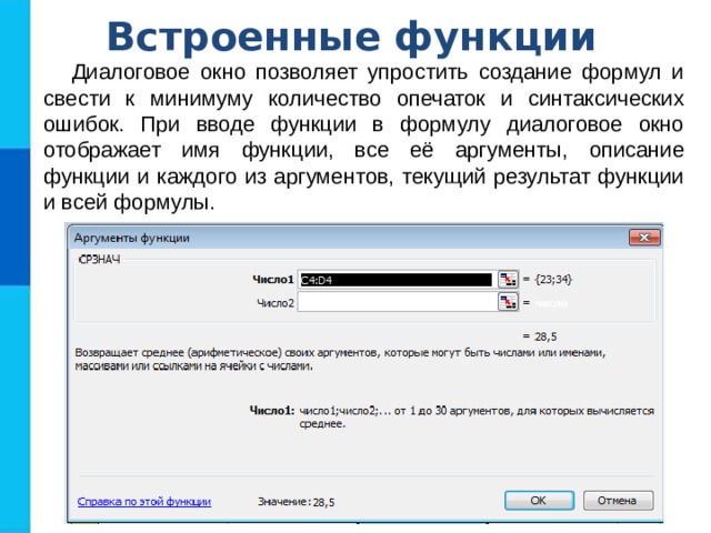 Встроенные функции Диалоговое окно позволяет упростить создание формул и свести к минимуму количество опечаток и синтаксических ошибок. При вводе функции в формулу диалоговое окно отображает имя функции, все её аргументы, описание функции и каждого из аргументов, текущий результат функции и всей формулы. 