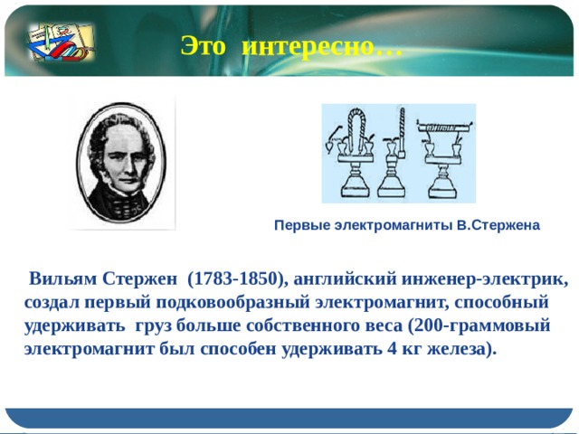 Это интересно… Первые электромагниты В.Стержена  Вильям Стержен (1783-1850), английский инженер-электрик, создал первый подковообразный электромагнит, способный удерживать груз больше собственного веса (200-граммовый электромагнит был способен удерживать 4 кг железа). 