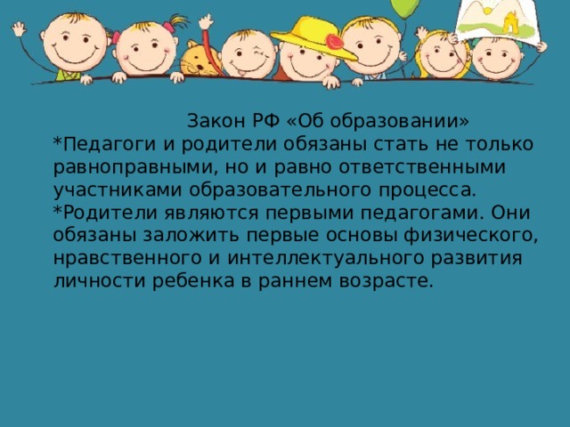  Закон РФ «Об образовании» *Педагоги и родители обязаны стать не только равноправными, но и равно ответственными участниками образовательного процесса. *Родители являются первыми педагогами. Они обязаны заложить первые основы физического, нравственного и интеллектуального развития личности ребенка в раннем возрасте. 