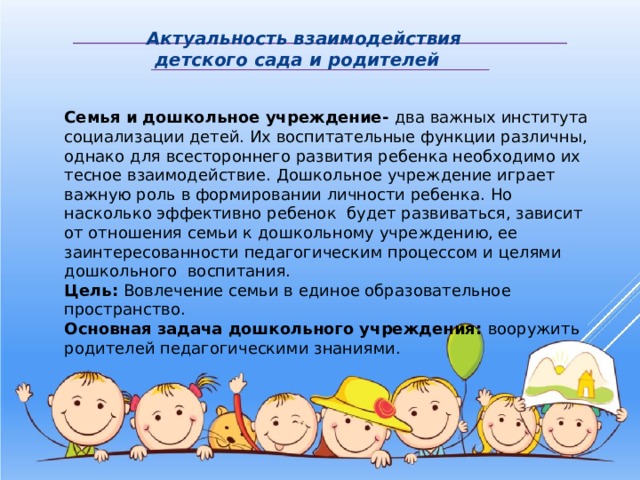  Актуальность взаимодействия  детского сада и родителей Семья и дошкольное учреждение- два важных института социализации детей. Их воспитательные функции различны, однако для всестороннего развития ребенка необходимо их тесное взаимодействие. Дошкольное учреждение играет важную роль в формировании личности ребенка. Но насколько эффективно ребенок будет развиваться, зависит от отношения семьи к дошкольному учреждению, ее заинтересованности педагогическим процессом и целями дошкольного воспитания. Цель: Вовлечение семьи в единое образовательное пространство. Основная задача дошкольного учреждения: вооружить родителей педагогическими знаниями. 