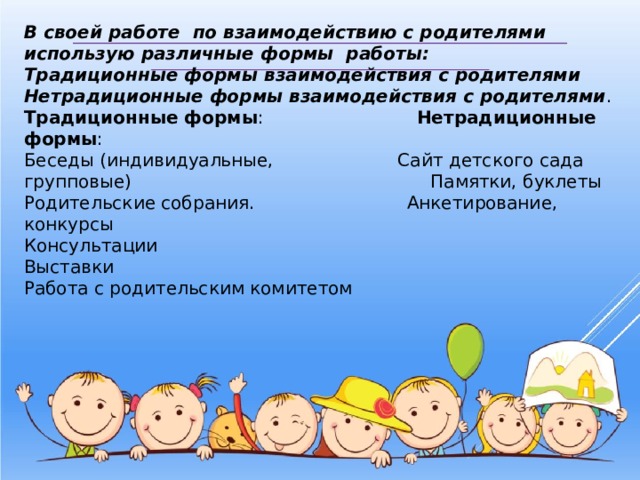В своей работе по взаимодействию с родителями использую различные формы работы: Традиционные формы взаимодействия с родителями Нетрадиционные формы взаимодействия с родителями . Традиционные формы : Нетрадиционные формы : Беседы (индивидуальные, Сайт детского сада групповые) Памятки, буклеты Родительские собрания. Анкетирование, конкурсы Консультации Выставки Работа с родительским комитетом 