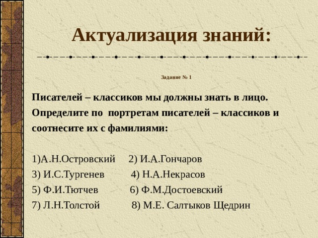 Актуализация знаний: Задание № 1  Писателей – классиков мы должны знать в лицо. Определите по портретам писателей – классиков и соотнесите их с фамилиями:  1)А.Н.Островский 2) И.А.Гончаров 3) И.С.Тургенев 4) Н.А.Некрасов 5) Ф.И.Тютчев 6) Ф.М.Достоевский 7) Л.Н.Толстой 8) М.Е. Салтыков Щедрин