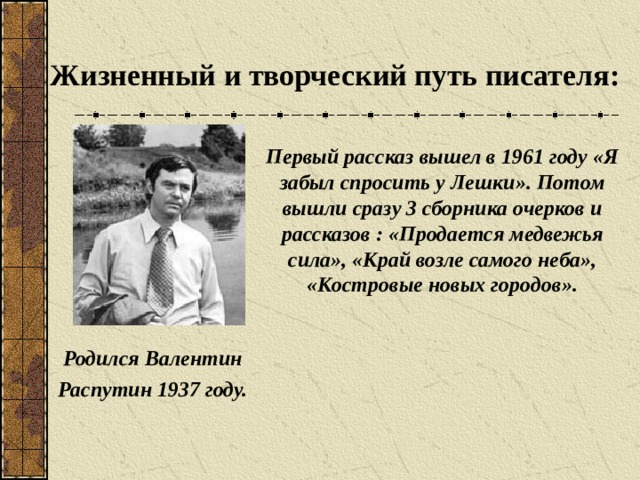 Жизненный и творческий путь писателя: Первый рассказ вышел в 1961 году «Я забыл спросить у Лешки». Потом вышли сразу 3 сборника очерков и рассказов : «Продается медвежья сила», «Край возле самого неба», «Костровые новых городов». Родился Валентин Распутин 1937 году.