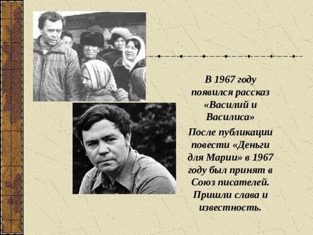 В 1967 году появился рассказ «Василий и Василиса» После публикации повести «Деньги для Марии» в 1967 году был принят в Союз писателей. Пришли слава и известность.