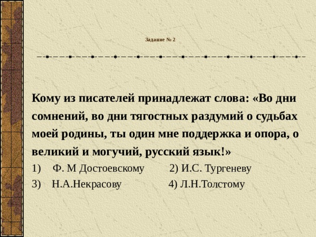 Задание № 2   Кому из писателей принадлежат слова: «Во дни сомнений, во дни тягостных раздумий о судьбах моей родины, ты один мне поддержка и опора, о великий и могучий, русский язык!» Ф. М Достоевскому 2) И.С. Тургеневу 3)  Н.А.Некрасову  4) Л.Н.Толстому