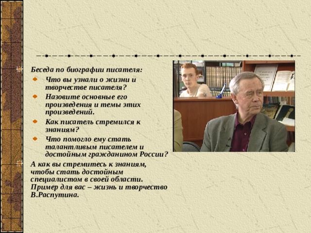 Беседа по биографии писателя: Что вы узнали о жизни и творчестве писателя? Назовите основные его произведения и темы этих произведений. Как писатель стремился к знаниям? Что помогло ему стать талантливым писателем и достойным гражданином России? Что вы узнали о жизни и творчестве писателя? Назовите основные его произведения и темы этих произведений. Как писатель стремился к знаниям? Что помогло ему стать талантливым писателем и достойным гражданином России? А как вы стремитесь к знаниям, чтобы стать достойным специалистом в своей области. Пример для вас – жизнь и творчество В.Распутина.