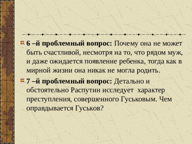 6 –й проблемный вопрос: Почему она не может быть счастливой, несмотря на то, что рядом муж, и даже ожидается появление ребенка, тогда как в мирной жизни она никак не могла родить. 7 –й проблемный вопрос: Детально и обстоятельно Распутин исследует характер преступления, совершенного Гуськовым. Чем оправдывается Гуськов?