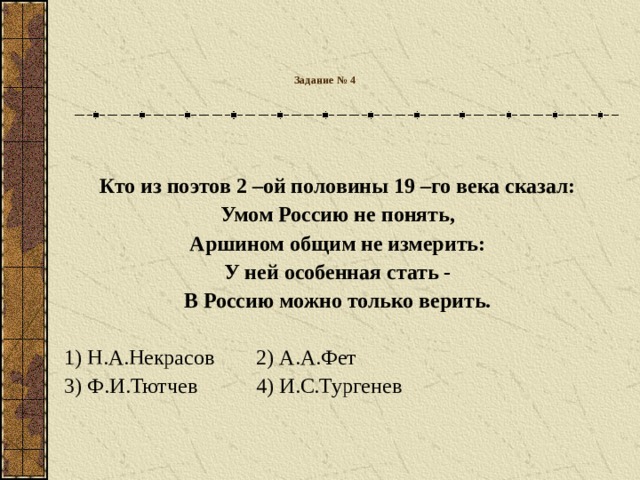 Задание № 4   Кто из поэтов 2 –ой половины 19 –го века сказал: Умом Россию не понять, Аршином общим не измерить: У ней особенная стать - В Россию можно только верить.  1) Н.А.Некрасов  2) А.А.Фет 3) Ф.И.Тютчев  4) И.С.Тургенев