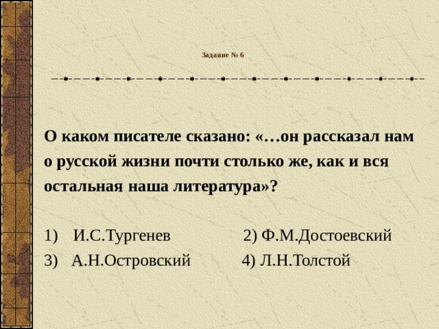 Задание № 6   О каком писателе сказано: «…он рассказал нам о русской жизни почти столько же, как и вся остальная наша литература»?  И.С.Тургенев 2) Ф.М.Достоевский 3)  А.Н.Островский  4) Л.Н.Толстой