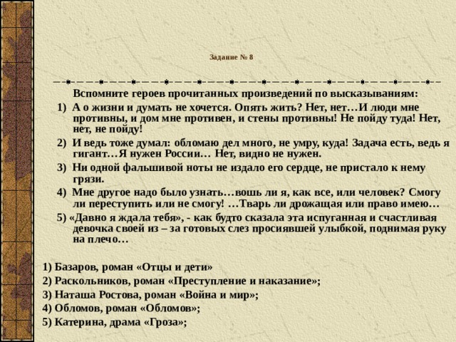 Задание № 8    Вспомните героев прочитанных произведений по высказываниям:  1) А о жизни и думать не хочется. Опять жить? Нет, нет…И люди мне противны, и дом мне противен, и стены противны! Не пойду туда! Нет, нет, не пойду!  2) И ведь тоже думал: обломаю дел много, не умру, куда! Задача есть, ведь я гигант…Я нужен России… Нет, видно не нужен.  3) Ни одной фальшивой ноты не издало его сердце, не пристало к нему грязи.  4) Мне другое надо было узнать…вошь ли я, как все, или человек? Смогу ли переступить или не смогу! …Тварь ли дрожащая или право имею…  5) «Давно я ждала тебя», - как будто сказала эта испуганная и счастливая девочка своей из – за готовых слез просиявшей улыбкой, поднимая руку на плечо…  1) Базаров, роман «Отцы и дети» 2) Раскольников, роман «Преступление и наказание»; 3) Наташа Ростова, роман «Война и мир»; 4) Обломов, роман «Обломов»; 5) Катерина, драма «Гроза»;