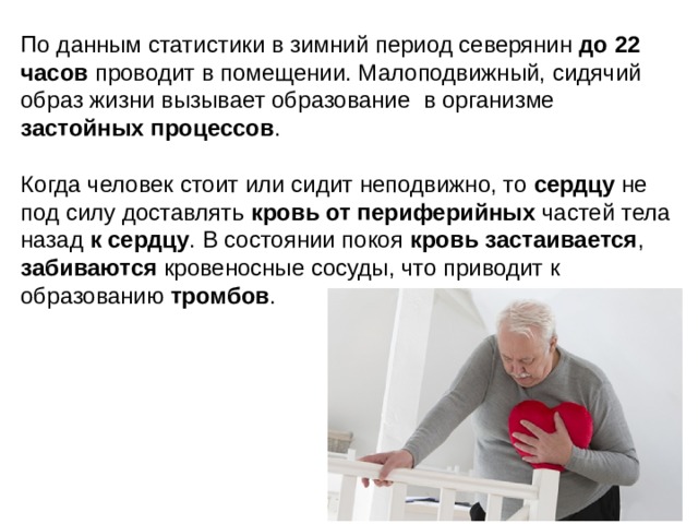 По данным статистики в зимний период северянин до 22 часов проводит в помещении. Малоподвижный, сидячий образ жизни вызывает образование в организме застойных процессов . Когда человек стоит или сидит неподвижно, то сердцу не под силу доставлять кровь от периферийных частей тела назад к сердцу . В состоянии покоя кровь застаивается , забиваются кровеносные сосуды, что приводит к образованию тромбов . 