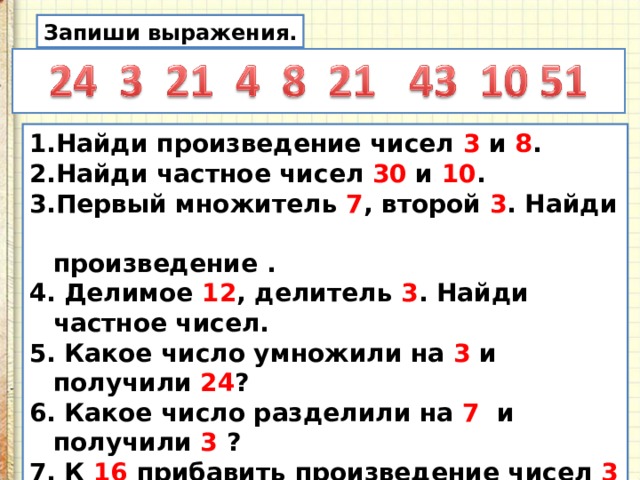 Запиши выражения. Найди произведение чисел 3 и 8 . Найди частное чисел 30 и 10 . Первый множитель 7 , второй 3 . Найди  произведение . 4. Делимое 12 , делитель 3 . Найди частное чисел. 5. Какое число умножили на 3 и получили 24 ? 6. Какое число разделили на 7 и получили 3 ? 7. К 16 прибавить произведение чисел 3 и 9 . 8. Из частного 60 и 6 вычесть произведение 9 и 0 . 9.К произведению 8 и 3 прибавить произведение  9 и 3 . 