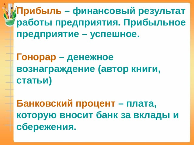 Прибыль  – финансовый результат работы предприятия. Прибыльное предприятие – успешное. Гонорар  – денежное вознаграждение (автор книги, статьи) Банковский процент  – плата, которую вносит банк за вклады и сбережения. 