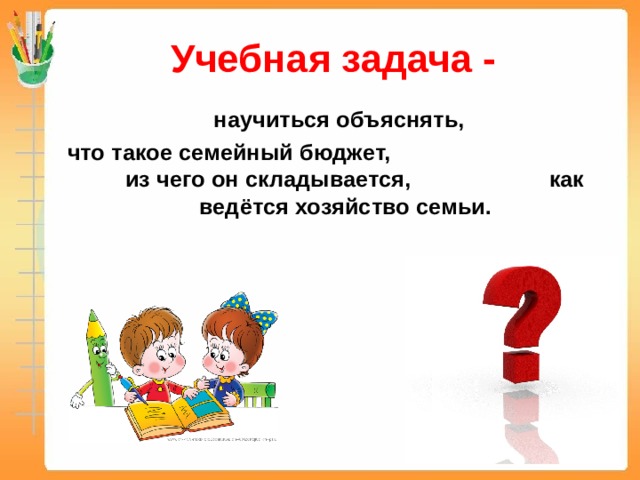 Учебная задача -  научиться объяснять, что такое семейный бюджет, из чего он складывается, как ведётся хозяйство семьи. 